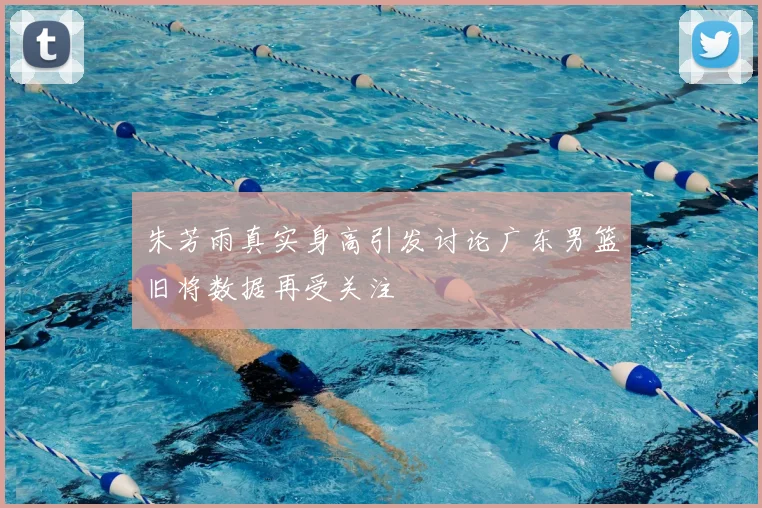 朱芳雨真实身高引发讨论广东男篮旧将数据再受关注