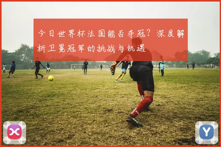 今日世界杯法国能否夺冠?深度解析卫冕冠军的挑战与机遇