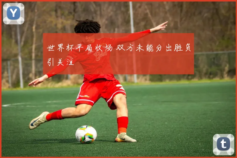 世界杯平局收场 双方未能分出胜负引关注