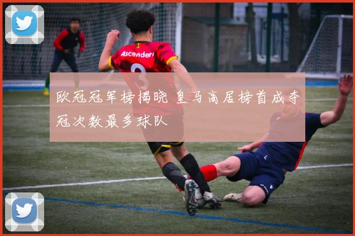 欧冠冠军榜揭晓 皇马高居榜首成夺冠次数最多球队