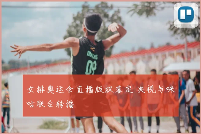女排奥运会直播版权落定 央视与咪咕联合转播