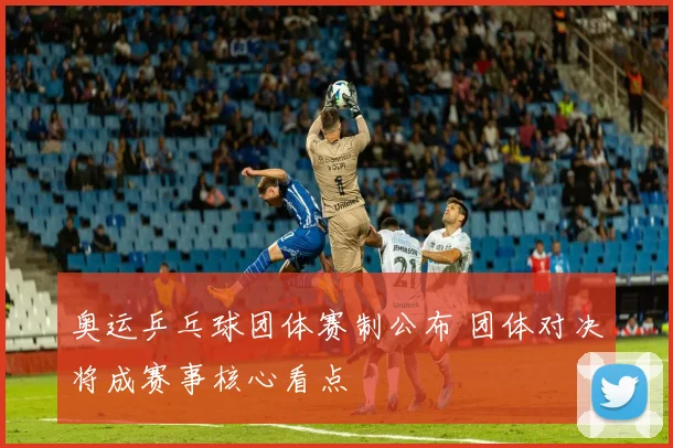 奥运乒乓球团体赛制公布 团体对决将成赛事核心看点