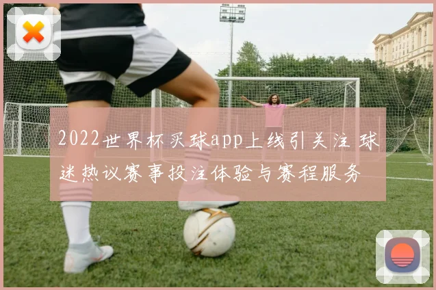 2022世界杯买球app上线引关注 球迷热议赛事投注体验与赛程服务