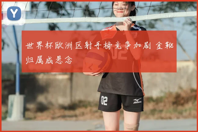 世界杯欧洲区射手榜竞争加剧 金靴归属成悬念