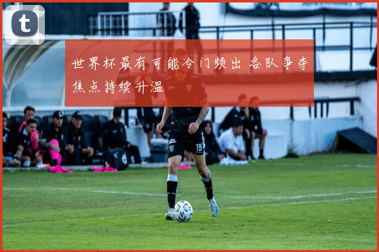 世界杯最有可能冷门频出 各队争夺焦点持续升温