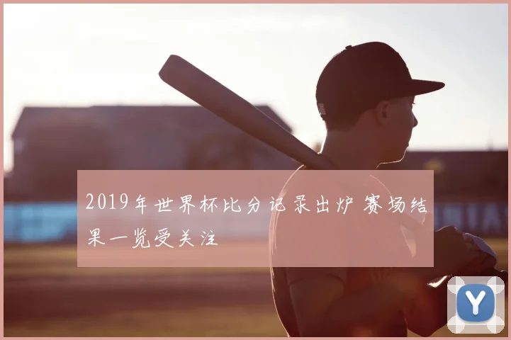 2019年世界杯比分记录出炉 赛场结果一览受关注
