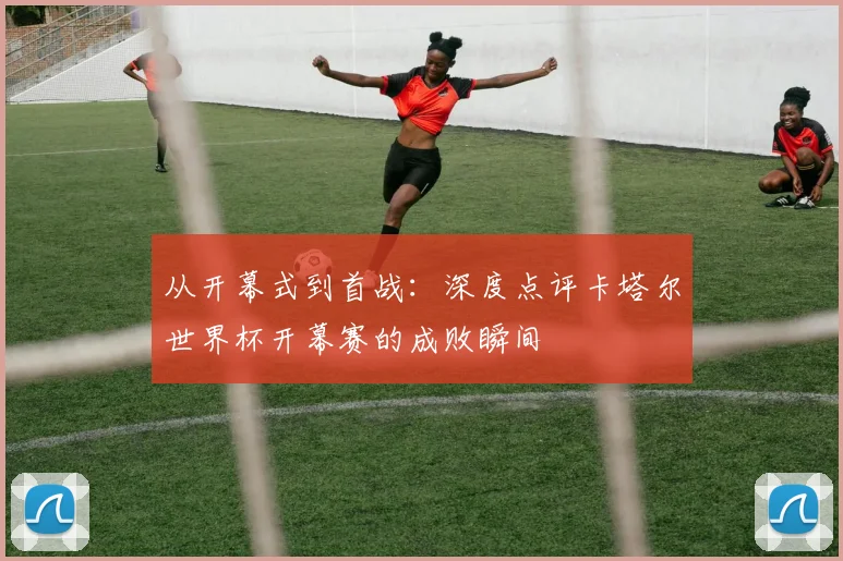 从开幕式到首战：深度点评卡塔尔世界杯开幕赛的成败瞬间