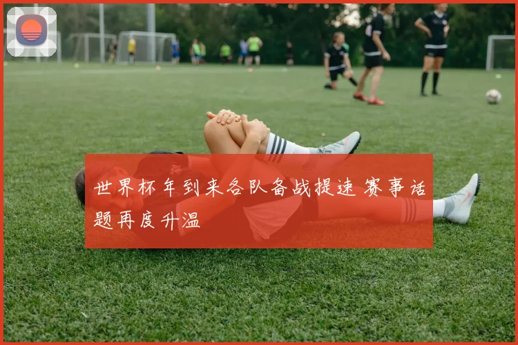 世界杯年到来各队备战提速 赛事话题再度升温