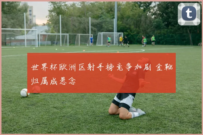 世界杯欧洲区射手榜竞争加剧 金靴归属成悬念