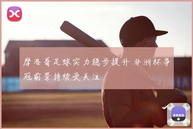 摩洛哥足球实力稳步提升 非洲杯争冠前景持续受关注