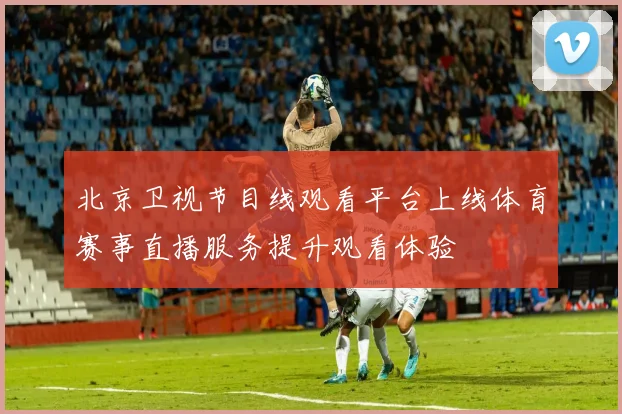 北京卫视节目线观看平台上线体育赛事直播服务提升观看体验