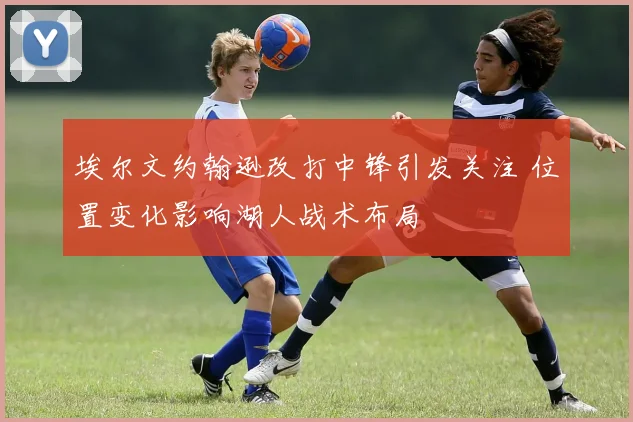 埃尔文约翰逊改打中锋引发关注 位置变化影响湖人战术布局