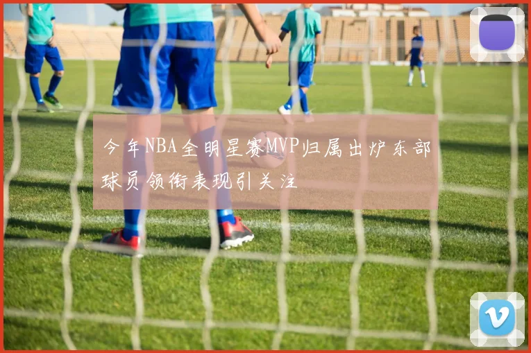今年NBA全明星赛MVP归属出炉东部球员领衔表现引关注
