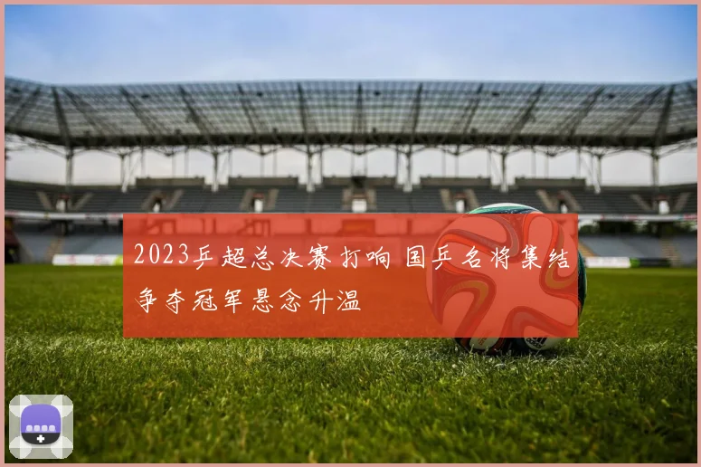 2023乒超总决赛打响 国乒名将集结争夺冠军悬念升温