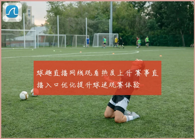 球趣直播网线观看热度上升 赛事直播入口优化提升球迷观赛体验