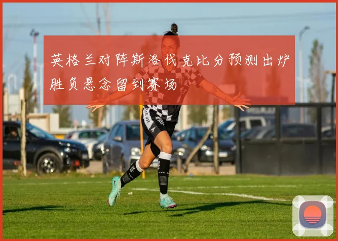 英格兰对阵斯洛伐克比分预测出炉胜负悬念留到赛场