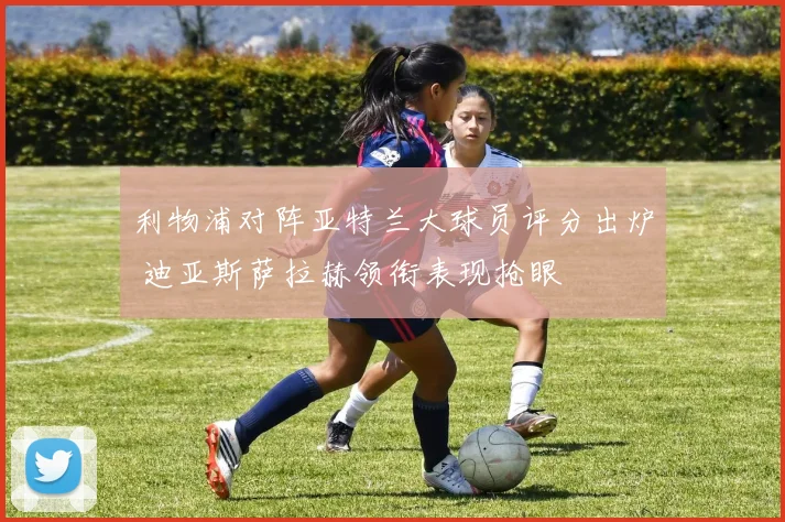 利物浦对阵亚特兰大球员评分出炉 迪亚斯萨拉赫领衔表现抢眼