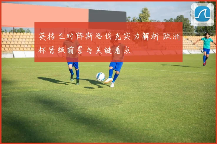 英格兰对阵斯洛伐克实力解析 欧洲杯晋级前景与关键看点