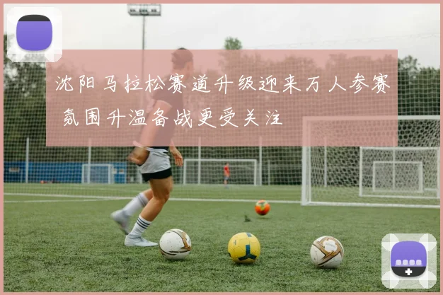 沈阳马拉松赛道升级迎来万人参赛 氛围升温备战更受关注