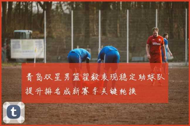青岛双星男篮翟毅表现稳定助球队提升排名成新赛季关键轮换