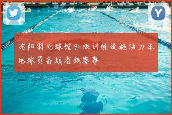 沈阳羽毛球馆升级训练设施助力本地球员备战省级赛事