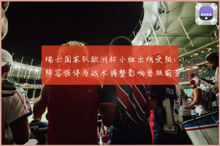 瑞士国家队欧洲杯小组出线受阻，阵容伤停与战术调整影响晋级前景