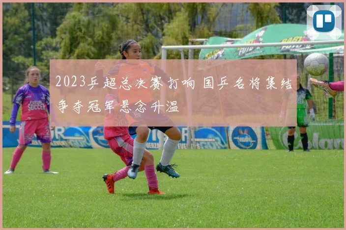 2023乒超总决赛打响 国乒名将集结争夺冠军悬念升温