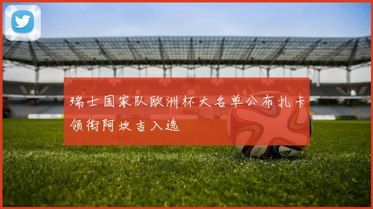 瑞士国家队欧洲杯大名单公布扎卡领衔阿坎吉入选