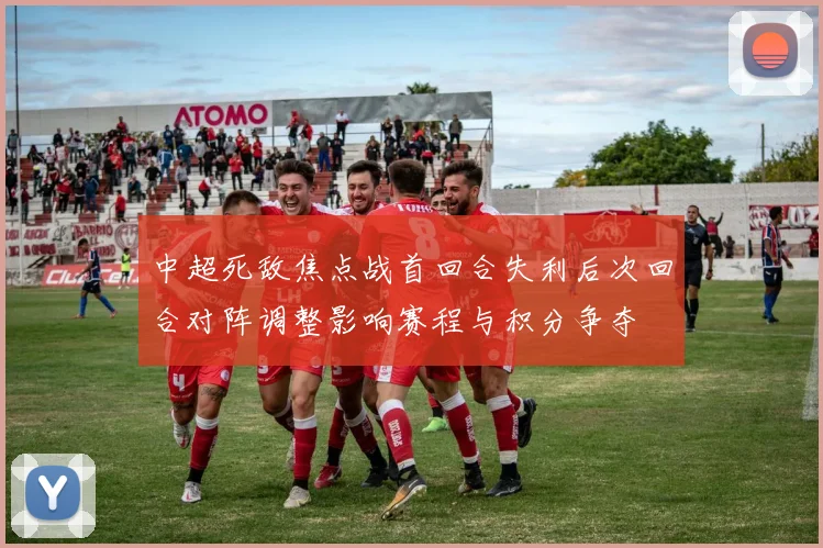 中超死敌焦点战首回合失利后次回合对阵调整影响赛程与积分争夺