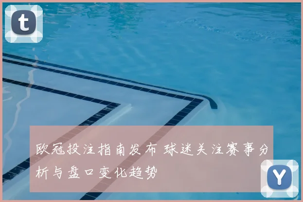 欧冠投注指南发布 球迷关注赛事分析与盘口变化趋势