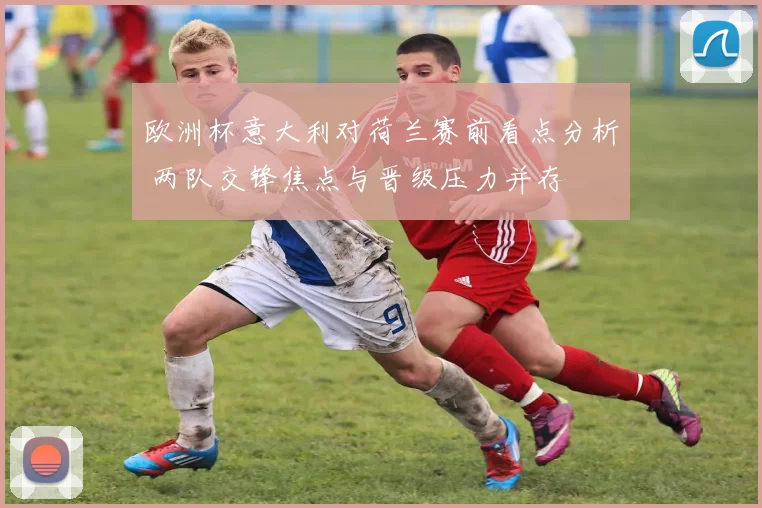 欧洲杯意大利对荷兰赛前看点分析 两队交锋焦点与晋级压力并存