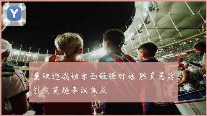 曼联迎战切尔西强强对话 胜负悬念引发英超争议焦点