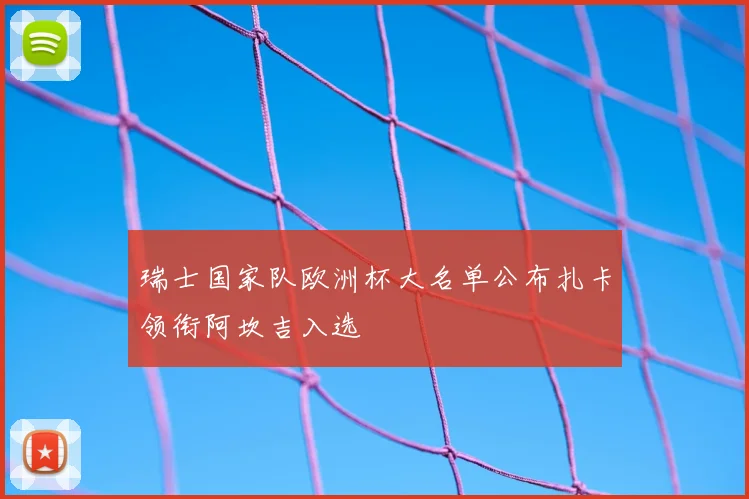 瑞士国家队欧洲杯大名单公布扎卡领衔阿坎吉入选