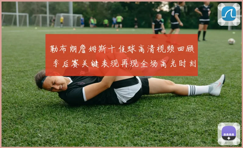 勒布朗詹姆斯十佳球高清视频回顾 季后赛关键表现再现全场高光时刻