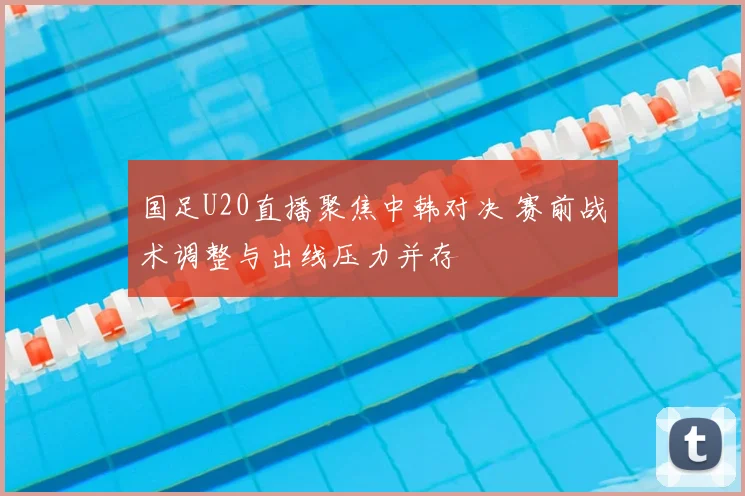 国足U20直播聚焦中韩对决 赛前战术调整与出线压力并存