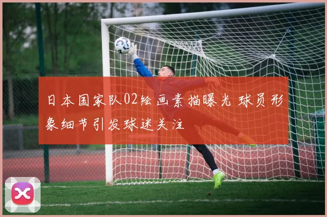 日本国家队02绘画素描曝光 球员形象细节引发球迷关注