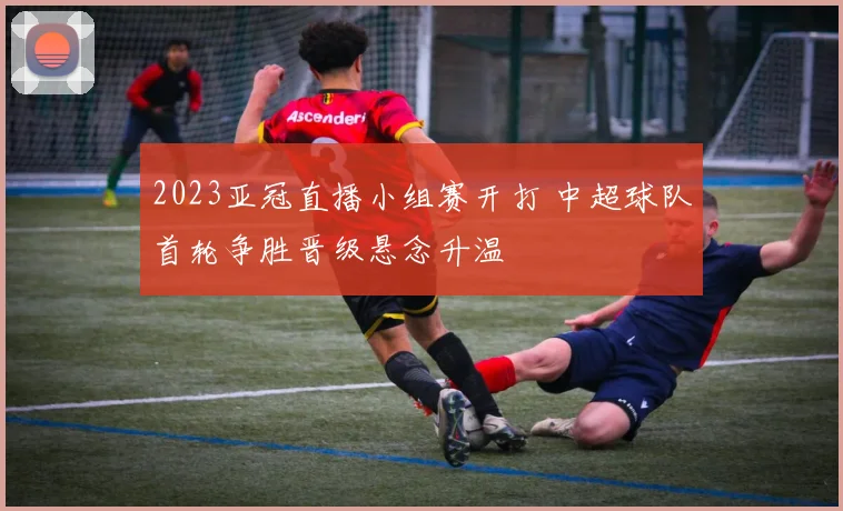 2023亚冠直播小组赛开打 中超球队首轮争胜晋级悬念升温