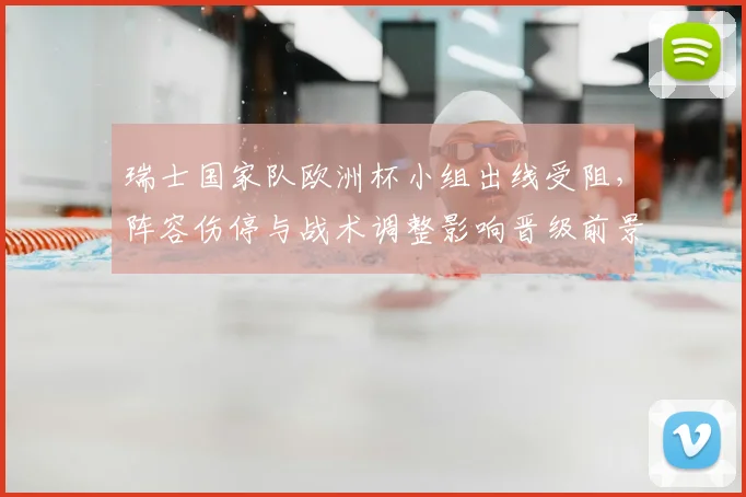 瑞士国家队欧洲杯小组出线受阻，阵容伤停与战术调整影响晋级前景