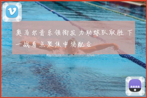 奥马尔音乐领衔发力助球队取胜 下一战看点聚焦中场配合