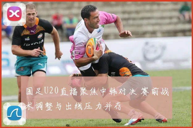 国足U20直播聚焦中韩对决 赛前战术调整与出线压力并存