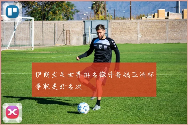 伊朗女足世界排名微升备战亚洲杯争取更好名次