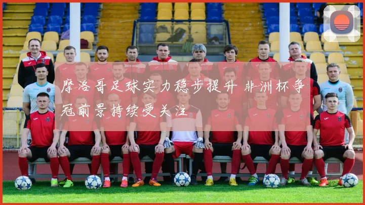 摩洛哥足球实力稳步提升 非洲杯争冠前景持续受关注