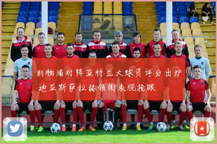 利物浦对阵亚特兰大球员评分出炉 迪亚斯萨拉赫领衔表现抢眼