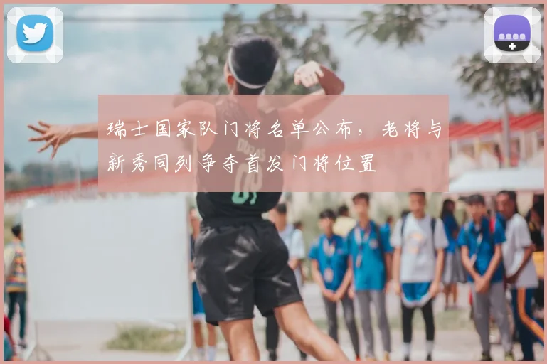 瑞士国家队门将名单公布，老将与新秀同列争夺首发门将位置