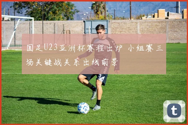 国足U23亚洲杯赛程出炉 小组赛三场关键战关系出线前景