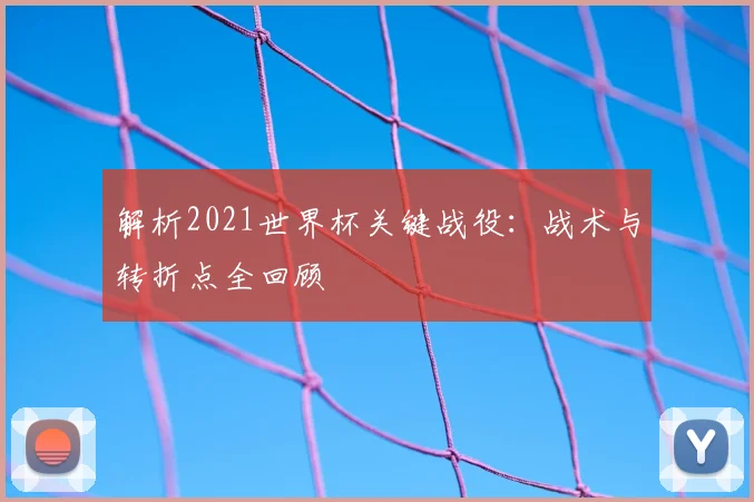 解析2021世界杯关键战役：战术与转折点全回顾