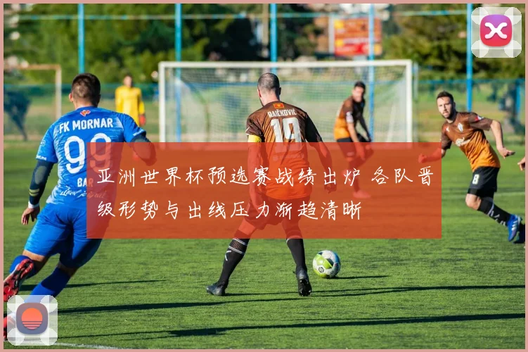 亚洲世界杯预选赛战绩出炉 各队晋级形势与出线压力渐趋清晰