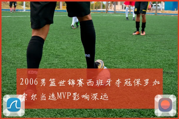 2006男篮世锦赛西班牙夺冠保罗加索尔当选MVP影响深远