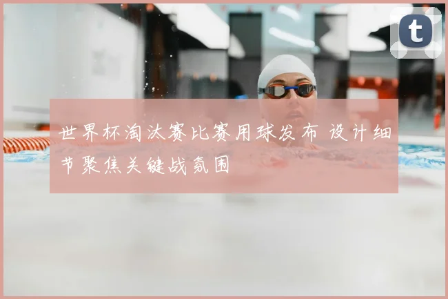 世界杯淘汰赛比赛用球发布 设计细节聚焦关键战氛围
