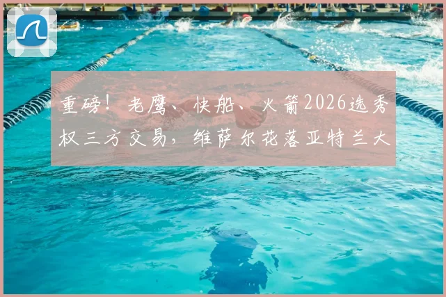重磅!老鹰、快船、火箭2026选秀权三方交易,维萨尔花落亚特兰大_现金_未来_顺位